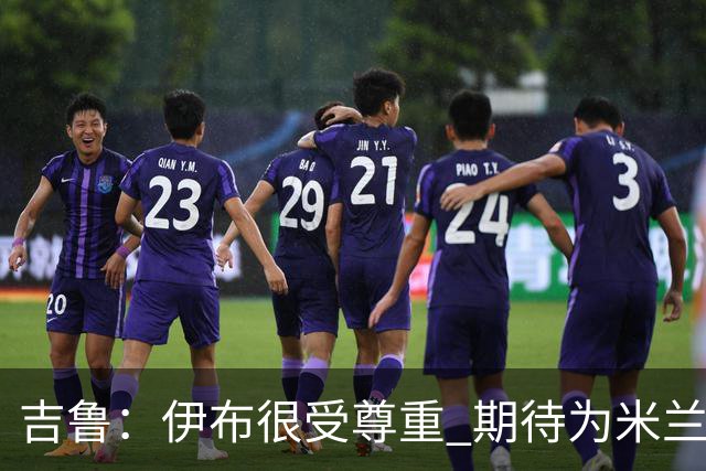 吉鲁：伊布很受尊重 期待为米兰取得伟大的成就
